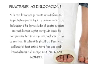 Si la part lesionada presenta una deformitat,
és probable que hi hagi un os romput o una
dislocació. S’ha de traslladar al centre sanitari
immobilitzant la part rompuda sense fer
FRACTURES I/O DISLOCACIONSFRACTURES I/O DISLOCACIONSFRACTURES I/O DISLOCACIONSFRACTURES I/O DISLOCACIONS
compressió. No intentar mai col·locar un os
al seu lloc. Si la lesió és al coll o a l’esquena,
col·locar el ferit estès a terra fins que arribi
l’ambulància o el metge. NO INTENTAR
MOURE’L.
 