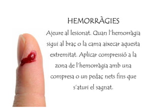 HEMORRÀGIESHEMORRÀGIESHEMORRÀGIESHEMORRÀGIES
Ajeure al lesionat. Quan l’hemorràgia
sigui al braç o la cama aixecar aquesta
extremitat. Aplicar compressió a laextremitat. Aplicar compressió a la
zona de l’hemorràgia amb una
compresa o un pedaç nets fins que
s’aturi el sagnat.
 
