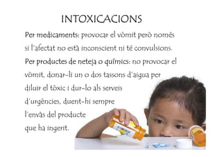 INTOXICACIONSINTOXICACIONSINTOXICACIONSINTOXICACIONS
Per medicaments:Per medicaments:Per medicaments:Per medicaments: provocar el vòmit però només
si l’afectat no està inconscient ni té convulsions.
Per productes de neteja o químics:Per productes de neteja o químics:Per productes de neteja o químics:Per productes de neteja o químics: no provocar el
vòmit, donar-li un o dos tassons d’aigua pervòmit, donar-li un o dos tassons d’aigua per
diluir el tòxic i dur-lo als serveis
d’urgències, duent-hi sempre
l’envàs del producte
que ha ingerit.
 