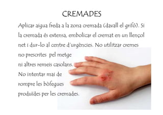 CREMADESCREMADESCREMADESCREMADES
Aplicar aigua freda a la zona cremada (davall el grifó). Si
la cremada és extensa, embolicar el cremat en un llençol
net i dur-lo al centre d’urgències. No utilitzar cremes
no prescrites pel metgeno prescrites pel metge
ni altres remeis casolans.
No intentar mai de
rompre les bòfegues
produïdes per les cremades.
 