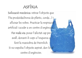 ASFÍXIAASFÍXIAASFÍXIAASFÍXIA
Sufocació mecànica:Sufocació mecànica:Sufocació mecànica:Sufocació mecànica: retirar l’objecte que
l’ha produïda(bossa de plàstic, corda...) i
afluixar les robes. Practicar la respiració
artificial i acudir a un centre d’urgències.artificial i acudir a un centre d’urgències.
Fer mala via:Fer mala via:Fer mala via:Fer mala via: posar l’afectat cap per
avall, donant-li cops a l’esquena o
fent la maniobra de Heimlich.
Si no expulsa l’objecte aspirat, dur-lo al
centre d’urgències.
 