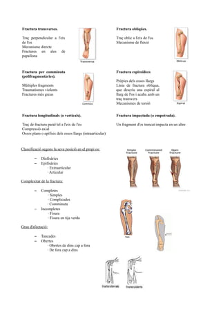 Fractura transverses.
Traç perpendicular a l'eix
de l'os
Mecanisme directe
Fractures en ales de
papallona
Fractura obliqües.
Traç oblic a l'eix de l'os
Mecanisme de flexió
Fractura per comminuta
(polifragmentàries).
Múltiples fragments
Traumatismes violents
Fractures més greus
Fractura espiroidees
Pròpies dels ossos llargs
Línia de fractura obliqua,
que descriu una espiral al
llarg de l'os i acaba amb un
traç transvers
Mecanismes de torsió
Fractura longitudinals (o verticals).
Traç de fractura paral·lel a l'eix de l'os
Compressió axial
Ossos plans o epífisis dels ossos llargs (intraarticular)
Fractura impactada (o empotrada).
Un fragment d'os trencat impacta en un altre
Classificació segons la seva posició en el propi os:
– Diafisàries
– Epifisàries
· Extraarticular
· Articular
Complexitat de la fractura:
– Completes
· Simples
· Complicades
· Comminuta
– Incompletes
· Fisura
· Fisura en tija verda
Grau d'afectació:
– Tancades
– Obertes
· Obertes de dins cap a fora
· De fora cap a dins
 