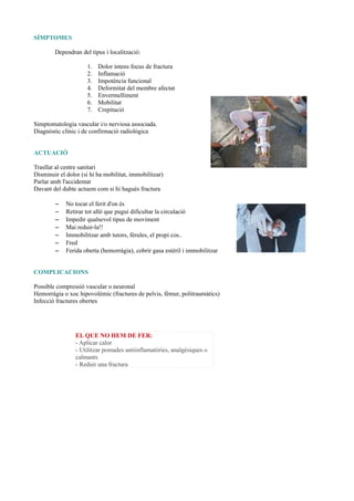 SÍMPTOMES
Dependran del tipus i localització:
1. Dolor intens focus de fractura
2. Inflamació
3. Impotència funcional
4. Deformitat del membre afectat
5. Envermelliment
6. Mobilitat
7. Crepitació
Simptomatologia vascular i/o nerviosa associada.
Diagnòstic clínic i de confirmació radiològica
ACTUACIÓ
Trasllat al centre sanitari
Disminuir el dolor (si hi ha mobilitat, immobilitzar)
Parlar amb l'accidentat
Davant del dubte actuem com si hi hagués fractura
– No tocar el ferit d'on és
– Retirar tot allò que pugui dificultar la circulació
– Impedir qualsevol tipus de moviment
– Mai reduir-la!!
– Immobilitzar amb tutors, fèrules, el propi cos..
– Fred
– Ferida oberta (hemorràgia), cobrir gasa estèril i immobilitzar
COMPLICACIONS
Possible compressió vascular o neuronal
Hemorràgia o xoc hipovolèmic (fractures de pelvis, fèmur, politraumàtics)
Infecció fractures obertes
EL QUE NO HEM DE FER:
- Aplicar calor
- Utilitzar pomades antiinflamatòries, analgèsiques o
calmants
- Reduir una fractura
 