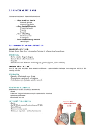 5. LESIONS ARTICULARS
Classificació segons la zona articular afectada:
- Lesions membrana sinovial
Contusió articular
Commoció articular
- Lesions càpsula i lligaments
Distensió articular
Esquinç
Luxació
- Lesions del cartílag
Fractura-luxació
Candropatia
- Lesions del fibrocartílag articular
Meniscopatia
5.1.LESIONS DE LA MEMBRANA SINOVIAL
CONTUSIÓ ARTICULAR
Impacte directe d'una força externa sobre l'articulació. Inflamació de la membrana.
ETIOLOGIA
- Fortes entrades d'esports d'equip
- Impacte directe sobre l'articulació
- Caigudes
- Articulacions més afectades: interfalàngiques, genolls (espatlla, colze i turmells)
CONMOCIÓ ARTICULAR
Xoc de les cares articulars d'una mateixa articulació. Agent traumàtic endogen. Pot comportar afectació del
cartílag articular.
ETIOLOGIA
- Caigudes al buit des de certa alçada
- Traumatismes repetits amb sobrecàrrega
- Articulacions més afectades: genolls i turmells
SÍMPTOMES D'AMBDUES
Important conèixer la història del traumatisme
- Dolor
- 'Derrame' sanguini intraarticular que compromet la mobilitat
- Impotència funcional
- Inflamació articular
ACTUACIÓ PER AMBDUES
- Repòs
- Gel 25-30min (mínim 3 cops primeres 48-72h)
- Immobilització
- Transport centre sanitari
- Inflamació important – embenat compressiu
 