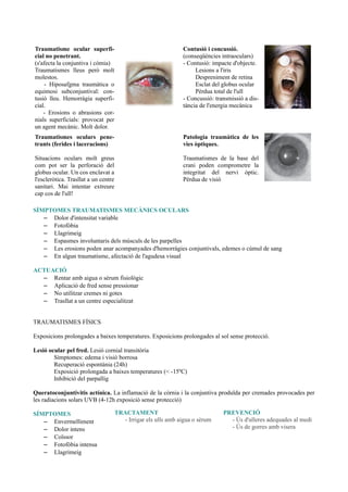 Traumatisme ocular superfi-
cial no penetrant.
(s'afecta la conjuntiva i còmia)
Traumatismes lleus però molt
molestos.
- Hiposafgma traumàtica o
equimosi subconjuntival: con-
tusió lleu. Hemorràgia superfi-
cial.
- Erosions o abrasions cor-
nials superficials: provocat per
un agent mecànic. Molt dolor.
Contusió i concussió.
(conseqüències intraoculars)
- Contusió: impacte d'objecte.
Lesions a l'iris
Despreniment de retina
Esclat del globus ocular
Pèrdua total de l'ull
- Concussió: transmissió a dis-
tància de l'energia mecànica
Traumatismes oculars pene-
trants (ferides i laceracions)
Situacions oculars molt greus
com pot ser la perforació del
globus ocular. Un cos enclavat a
l'escleròtica. Trasllat a un centre
sanitari. Mai intentar extreure
cap cos de l'ull!
Patologia traumàtica de les
vies òptiques.
Traumatismes de la base del
crani poden comprometre la
integritat del nervi òptic.
Pèrdua de visió
SÍMPTOMES TRAUMATISMES MECÀNICS OCULARS
– Dolor d'intensitat variable
– Fotofòbia
– Llagrimeig
– Espasmes involuntaris dels músculs de les parpelles
– Les erosions poden anar acompanyades d'hemorràgies conjuntivals, edemes o cúmul de sang
– En algun traumatisme, afectació de l'agudesa visual
ACTUACIÓ
– Rentar amb aigua o sèrum fisiològic
– Aplicació de fred sense pressionar
– No utilitzar cremes ni gotes
– Trasllat a un centre especialitzat
TRAUMATISMES FÍSICS
Exposicions prolongades a baixes temperatures. Exposicions prolongades al sol sense protecció.
Lesió ocular pel fred. Lesió cornial transitòria
Símptomes: edema i visió borrosa
Recuperació espontània (24h)
Exposició prolongada a baixes temperatures (< -15ºC)
Inhibició del parpallig
Queratoconjuntivitis actínica. La inflamació de la còrnia i la conjuntiva produïda per cremades provocades per
les radiacions solars UVB (4-12h exposició sense protecció)
SÍMPTOMES
– Envermelliment
– Dolor intens
– Coïssor
– Fotofòbia intensa
– Llagrimeig
TRACTAMENT
- Irrigar els ulls amb aigua o sèrum
PREVENCIÓ
- Ús d'ulleres adequades al medi
- Ús de gorres amb visera
 