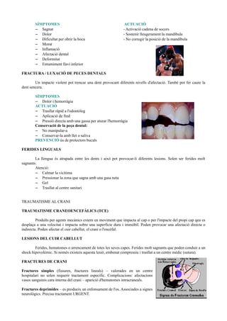 SÍMPTOMES ACTUACIÓ
– Sagnat - Activació cadena de socors
– Dolor - Sostenir lleugerament la mandíbula
– Dificultat per obrir la boca - No corregir la posició de la mandíbula
– Morat
– Inflamació
– Afectació dental
– Deformitat
– Entumiment llavi inferior
FRACTURA / LUXACIÓ DE PECES DENTALS
Un impacte violent pot trencar una dent provocant diferents nivells d'afectació. També pot fer caure la
dent sencera.
SÍMPTOMES
– Dolor i hemorràgia
ACTUACIÓ
– Trasllat ràpid a l'odontòleg
– Aplicació de fred
– Pressió directa amb una gassa per aturar l'hemorràgia
Conservació de la peça dental:
– No manipular-a
– Conservar-la amb llet o saliva
PREVENCIÓ ús de protectors bucals
FERIDES LINGUALS
La llengua és atrapada entre les dents i això pot provocar-li diferents lesions. Solen ser ferides molt
sagnants.
Atenció:
– Calmar la vicítima
– Pressionar la zona que sagna amb una gasa neta
– Gel
– Trasllat al centre sanitari
TRAUMATISME AL CRANI
TRAUMATISME CRANEOENCEFÀLICS (TCE)
Produïts per agents mecànics extern en moviment que impacta al cap o per l'impacte del propi cap qeu es
desplaça a una velocitat i impacta sobre una superfície dura i immòbil. Poden provocar una afectació directa o
indirecta. Poden afectar el cuir cabellut, el crani o l'encèfal.
LESIONS DEL CUIR CABELLUT
Ferides, hematomes o arrencament de totes les seves capes. Ferides molt sagnants que poden conduir a un
shock hipovolèmic. Si només existeix aquesta lesió, embenat compressiu i trasllat a un centre mèdic (sutura).
FRACTURES DE CRANI
Fractures simples (fissures, fractures lineals) – valorades en un centre
hospitalari no solen requerir tractament específic. Complicacions: afectacions
vasos sanguinis cara interna del crani – aparició d'hematomes intracraneals.
Fractures deprimides – es produeix un enfonsament de l'os. Associades a signes
neurològics. Precisa tractament URGENT.
 