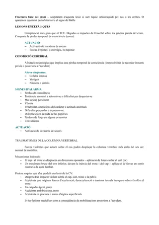 Fractures base del crani – sospitarem d'aquesta lesió si surt líquid cefaloraquidi pel nas o les orelles. O
apareixen equimosi periorbitària i/o el signe de Batlle
LESIONS ENCEFÀLIQUES
Complicació més greu que el TCE. Degudes a impactes de l'encèfal sobre les pròpies parets del crani.
Comporta la pèrdua temporal de consciència (coma).
ACTUACIÓ
– Activació de la cadena de socors
– En cas d'epistaxi o otorràgia, no taponar
CONMOCIÓ CEREBRAL
Afectació neurològica que implica una pèrdua temporal de consciència (impossibilitat de recordar instants
previs o posteriors a l'accident)
Altres símptomes:
– Cefalea intensa
– Vertigen
– Nàusees o vòmits
SIGNES D'ALARMA
– Pèrdua de consciència
– Tendència anormal a adormir-se o dificultat per despertar-se
– Mal de cap persistent
– Vòmits
– Irritabilitat, alteracions del caràcter o actituds anormals
– Dificultat per parlar o expressar-se
– Diferències en la mida de les pupil·les
– Pèrdues de força en alguna extremitat
– Convulsions
ACTUACIÓ
– Activació de la cadena de socors
TRAUMATISMES DE LA COLUMNA VERTEBRAL
Forces violentes que actuen sobre el cos poden desplaçar la columna vertebral més enllà del seu arc
normal de mobilitat.
Mecanismes lesionals:
– El cap i el tronc es desplacen en direccions oposades – aplicació de forces sobre el coll (cv)
– Un moviment brusc del tren inferior, davant la inèrcia del tronc i del cap – aplicació de forces en sentit
contrari a la zona lumbar.
Podem sospitar que s'ha produït una lesió de la CV:
– Després d'un impacte violent sobre el cap, coll, tronc o la pelvis
– Accidents que originen forces d'acceleració, desacceleració o torsions laterals brusques sobre el coll o el
tronc
– En caigudes (gent gran)
– Accidents amb bicicleta, moto
– Accidents en piscines o zones d'aigües superficials
Evitar lesions medul·lars com a conseqüència de mobilitzacions posteriors a l'accident.
 