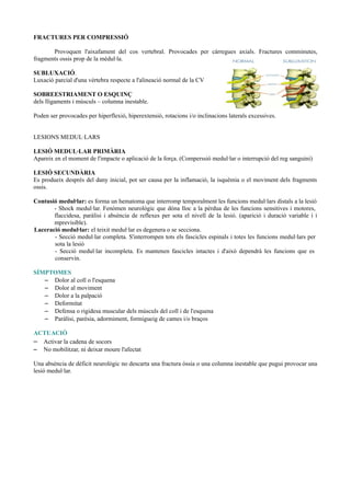 FRACTURES PER COMPRESSIÓ
Provoquen l'aixafament del cos vertebral. Provocades per càrregues axials. Fractures comminutes,
fragments ossis prop de la mèdul·la.
SUBLUXACIÓ.
Luxació parcial d'una vèrtebra respecte a l'alineació normal de la CV
SOBREESTRIAMENT O ESQUINÇ
dels lligaments i músculs – columna inestable.
Poden ser provocades per hiperflexió, hiperextensió, rotacions i/o inclinacions laterals excessives.
LESIONS MEDUL·LARS
LESIÓ MEDUL·LAR PRIMÀRIA
Apareix en el moment de l'impacte o aplicació de la força. (Comperssió medul·lar o interrupció del reg sanguini)
LESIÓ SECUNDÀRIA
Es produeix després del dany inicial, pot ser causa per la inflamació, la isquèmia o el moviment dels fragments
ossis.
Contusió medul·lar: es forma un hematoma que interromp temporalment les funcions medul·lars distals a la lesió
- Shock medul·lar. Fenòmen neurològic que dóna lloc a la pèrdua de les funcions sensitives i motores,
flaccidesa, paràlisi i absència de reflexes per sota el nivell de la lesió. (aparició i duració variable i i
mprevisible).
Laceració medul·lar: el teixit medul·lar es degenera o se secciona.
- Secció medul·lar completa. S'interrompen tots els fascicles espinals i totes les funcions medul·lars per
sota la lesió
- Secció medul·lar incompleta. Es mantenen fascicles intactes i d'això dependrà les funcions que es
conservin.
SÍMPTOMES
– Dolor al coll o l'esquena
– Dolor al moviment
– Dolor a la palpació
– Deformitat
– Defensa o rigidesa muscular dels músculs del coll i de l'esquena
– Paràlisi, parèsia, adormiment, formigueig de cames i/o braços
ACTUACIÓ
– Activar la cadena de socors
– No mobilitzar, ni deixar moure l'afectat
Una absència de dèficit neurològic no descarta una fractura òssia o una columna inestable que pugui provocar una
lesió medul·lar.
 