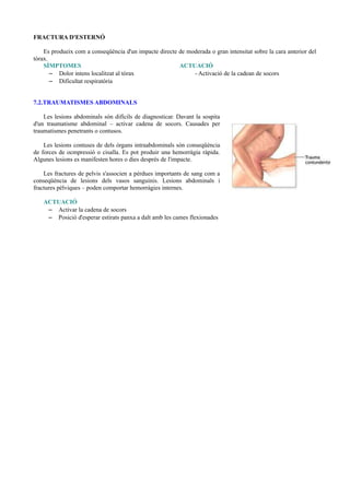 FRACTURA D'ESTERNÓ
Es produeix com a conseqüència d'un impacte directe de moderada o gran intensitat sobre la cara anterior del
tòrax.
SÍMPTOMES ACTUACIÓ
– Dolor intens localitzat al tòrax - Activació de la cadean de socors
– Dificultat respiratòria
7.2.TRAUMATISMES ABDOMINALS
Les lesions abdominals són difícils de diagnosticar. Davant la sospita
d'un traumatisme abdominal – activar cadena de socors. Causades per
traumatismes penetrants o contusos.
Les lesions contuses de dels òrgans intraabdominals són conseqüència
de forces de ocmpressió o cisalla. Es pot produir una hemorràgia ràpida.
Algunes lesions es manifesten hores o dies després de l'impacte.
Les fractures de pelvis s'associen a pèrdues importants de sang com a
conseqüència de lesions dels vasos sanguinis. Lesions abdominals i
fractures pèlviques – poden comportar hemorràgies internes.
ACTUACIÓ
– Activar la cadena de socors
– Posició d'esperar estirats panxa a dalt amb les cames flexionades
 