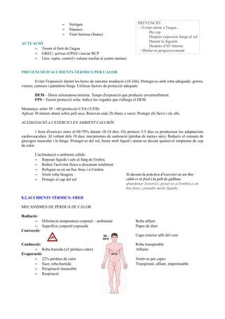 – Vertigen
– Nàusees
– Visió borrosa (llums)
ACTUACIÓ
– Treure el ferit de l'aigua
– GREU: activar el PAS i iniciar RCP
– Lleu: repòs, control i valorar trasllat al centre sanitari.
PREVENCIÓ D'ACCIDENTS TÈRMICS PER CALOR
Evitar l'exposició durant les hores de màxima irradiació (10-16h). Protegir-se amb roba adequada: gorres,
viseres, camises i pantalons llargs. Utilitzar factors de protecció adequats:
DEM – Dosis eritematosa mínima. Temps d'exposició que produeix envermelliment.
FPS – Factor protecció solar. Indica les vegades que s'allarga el DEM
Muntanya: entre 30 – 60 (protecció UVA i UVB)
Aplicar 30 minuts abans sobre pell seca. Renovar cada 2h (bany o suor). Protegir els llavis i els ulls.
ACLIMATACIÓ A L'EXERCICI EN AMBIENT CALURÓS
1 hora d'exercici entre el 60-70% durant 10-14 dies. Els primers 3-5 dies es produeixen les adaptacions
cardiovasculars. Al voltant dels 10 dies, mecanismes de sudoració (pèrdua de menys sals). Redueix el consum de
glucogen muscular i la fatiga: Protegir-se del sol, beure molt líquid i aturar-se davant qualsevol símptoma de cop
de calor.
L'aclimatació a ambients càlids:
– Reposar líquids i sals al llarg de l'esforç
– Reduir l'activitat física o descansar totalment
– Refugiar-se en un lloc fresc i a l'ombra
– Vestir roba lleugera
– Protegir el cap del sol
8.2.ACCIDENTS TÈRMICS: FRED
MECANISMES DE PÈRDUA DE CALOR
Radiació:
– Diferència temperatura corporal – ambiental Roba aïllant
– Superfície corporal exposada Paper de diari
Convecció:
Capa exterior aïlli del vent
Conducció: Roba transpirable
– Roba humida (x5 pèrdues calor) Aïllants
Evaporació:
– 22% pèrdues de calor Vestir-se per capes
– Suor, roba humida Transpirant, aïllant, impermeable
– Perspiració insensible
– Respiració
PREVENCIÓ:
- Evitar entrar a l'aigua...
De cop
Després exposició llarga al sol
Durant la digestió
Després d'AF intensa
- Mullar-se progressivament
Si durant la pràctica d'exercici en un lloc
càlid es té fred i la pell de gallina:
abandonar l'exercici, posar-se a l'ombra o en
lloc fresc i prendre molts líquids.
 