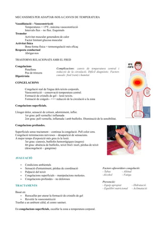 MECANISMES PER ADAPTAR-NOS A CANVIS DE TEMPERATURA
Vasodilatació – Vasoconstricció
Temperatures < 15ºC, màxima vasoconstricció
Intervals flux – no flux. Esquimals
Tremolor
Activitat muscular generadora de calor
Factor limitant glucosa muscular
Activitat física
Bona forma física = termoregulació més eficaç
Resposta conductual
Abrigar-nos
TRASTORNS RELACIONATS AMB EL FRED
Congelacions
Penellons
Peu de trinxera
Hipotèrmia
CONGELACIONS
Congelació real de l'aigua dels teixits corporals.
Vasocontricció – conservació temperatura central.
Formació de cristalls de gel – lesió teixits.
Formació de coàguls - +++ reducció de la circulació a la zona
Congelacions superficials.
Lleuger dolor, sensació de coïssor, adormiment, inflor.
1er grau: pell vermella i inflamada
2on grau: pell vermella, inflamada i amb butllofes. Disminució de la sensibilitat.
Congelacions profundes.
Superficials sense tractament – continua la congelació. Pell color cera.
Congelació terminacions nervioses – desaparició de sensacions.
A major temps d'exposició més greu és la lesió.
3er grau: cianosis, butllofes hemorràgiques (negres)
4rt grau: absència de butllofes, teixit fred i mort, pèrdua de teixit
(descongelació – gangrena)
AVALUACIÓ
– Condicions ambientals
– Sensació d'entumiment, pèrdua de coordinació
– Palpació del teixit
– Congelacions superficials – manipulacions molestes.
– Congelacions profundes – no doloroses
TRACTAMENTS
Basat en:
– Reescalfar per aturar la formació de cristalls de gel
– Revertir la vasoconstricció
Trasllat a un ambient càlid, al centre sanitari.
En congelacions superficials, escalfar la zona a temperatura corporal.
Complicacions: canvis de temperatura central i
reducció de la circulació. Difícil diagnòstic. Factors
causals: fred (vent) i humitat
Factors afavoridors congelació:
- Tabac - Altitud
-Alcohol - Fatiga
Prevenció:
- Equip apropiat - Hidratació
- Equilibri nutricional - Aclimatació
 