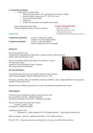 En congelacions profundes,
– Trasllat ràpid a un centre sanitari
– Temps de trasllat superior a 2h = garantir que no es tornarà a congelar
– Immersió ràpida en aigua entre 38º – 42ºC (15-45 min)
– Elevació extremitat afectada
– Separar dits
– Si treiem les botes potser no les podem tornar a posar
Treure roba humida i posar l'abric
Conscient: begudes calentes i amb sucre (glucosa)
EVOLUCIÓ
Congelacions superficials: 1er grau: 3-4 dies sense seqüeles
2on grau: 10-15 dies poques seqüeles
Congelacions profundes: 3er grau: 21 dies amb seqüeles
4rt grau: amputacions a les 3-4 setmanes
PENELLÓ
Lesió estacional (fred i vent)
Vasoconstricció exagerada provocada pel fred – isquèmia cel·lular i edema de la zona.
Orelles, cames, dits dels peus i mans
Zones envermellides, inflades, poden donar lloc a butllofes i/o ulceres.
Provoquen picor i dolor
Apareixen a les 24h d'exposició i duren 3 setmanes
No existeix tractament real definitiu
PEU DE TRINXERA
Lesió dels peus que afecta els vasos sanguinis, la pell i els nervis sensitius.
Exposicions prolongades a humitat i temperatures entre 0,5 i 10ºC
Formigueig, punxades, dolor, envermelliment, inflamació, butllofes i ulceres. Hipersensibilitat al fred (pot durar
setmanes o mesos), picor, dolor.
El tractament serà: Abrigar al pacient, peu sec i elevat. Els símptomes desapareixen en 4 mesos.
HIPOTÈRMIA
Trastorns en que la temperatura corporal se situa per sota els 35ºC.
Sans en condicions adverses – Hipotèrmia primària
Secundària a patologies o altres lesions – Hipotèrmia secundària
Afectació de l'estat de consciència de la víctima:
Confusió > estupor > coma
No diagnòstic = PERILL DE MORT
Temperatura central <35ºC:
– Disminueix FC, impuls respiratori, PA, i flux sanguini perifèric – Sang calenta al centre del cos.
Múscul esquelètic – tremolors – producció d'àcid làctic a 32ºC, rigidesa muscular
Entre 28 i 32ºC – alteracions mecanisme contràctil del cor. A menys, risc de fibril·lació ventricular.
EL QUE NO HEM DE FER
- Rebentar butllofes
- Massatges amb neu o mans
- Donar alcohol ni tabac
- Escalfar brutalment amb flama o calor sec
 