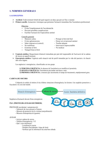 1. NORMES GENERALS
1.1.CONCEPTES
➢ Accident: Esdeveniment fortuït del qual segueix un dany que pot ser físic o mental.
➢ Primers auxilis: Actuacions i tècniques que permeten l'actuació immediata fins l'assistència professional.
Objectius
– Evitar l'empitjorament de l'accidentat/da
– Prevenir possibles complicacions
– Facilitar l'actuació de l'especialista sanitari
Consells generals
– Mantenir calma - Protegir al ferit del fred
– Evitar aglomeracions - Donar avís al personal sanitari
– Saber imposar-se (control) - Trasllat adequat
– No mobilitzar - Intervenció imprescindible
– Examinar al ferit - No medicar
– Tranquil·litzar al ferit
➢ Urgència mèdica: Requeriment d'atenció immediata per part del responsable de l'activació de la cadena
de socors en aquell moment.
➢ Emergència mèdica: Urgència amb situació real de perill immediat per la vida del pacient o la funció
dels seus òrgans.
Les urgències i emergències, classificades en tres grups:
1) TERCERA URGÈNCIA: la demora de l'assistència no modifica el pronòstic.
2) SEGONA URGÈNCIA: l'assistència pot tardar una hora o més.
3) PRIMERA URGÈNCIA: a mesura que incrementa el temps de tractament, empitjorament greu.
CADENA DE SOCORS
L'objectiu és reduir al mínim el risc d'altres situacions d'emergència, les lesions i les seqüeles posteriors a
l'accident o la crisi del malalt.
Seqüència d'actuació davant d'una emergència:
PAS (PROTEGIR-AVISAR-SOCÓRRER)
PROTEGIR (accidentat i autoprotecció)
- Valoració de riscs present a l'entorn
- Mesures de protecció de la víctima (senyalització)
- Mesures d'autoprotecció (guants)
AVISAR
- Activar cadena de socros
- Telèfon d'emergències: 112
- Què i com informem?
· Localització exacta
· Nombre d'accidentats i tipus de lesió
· Verificar que la informació ha estat ben rebuda
Situació d'emergència Assist. Sanitària definitivaCadena de socors
 