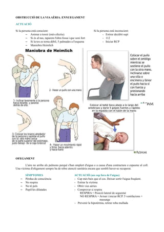 OBSTRUCCIÓ DE LA VIAAÈRIA. ENNUEGAMENT
ACTUACIÓ
Si la persona està conscient: Si la persona està inconscient:
– Animar a tossir (més efectiu) - Estirar decúbit supí
– Si és al nas, taparem l'altra fossa i que soni fort - 112
– Si la tos es torna dèbil, 5 palmades a l'esquena - Iniciar RCP
– Maniobra Heimlich
OFEGAMENT
L'aire no arriba als pulmons perquè s'han omplert d'aigua o a causa d'una contractura o espasme al coll.
Una víctima d'ofegament sempre ha de rebre atenció sanitària encara que sembli haver-se recuperat.
SÍMPTOMES ACTUACIÓ (un cop fora de l'aigua)
– Pèrdua de consciència - Cap més baix que el cos. Deixar sortir l'aigua freqüent.
– No respira - Estirar la víctima
– No té pols - Obrir vies aèries
– Pupil·les dilatades - Comprovar si respira
RESPIRA = Posició lateral de seguretat
NO RESPIRA = Avisar i iniciar RCP. 5 ventilacions +
massatge
- Prevenir la hipotèrmia, retirar roba mullada
 