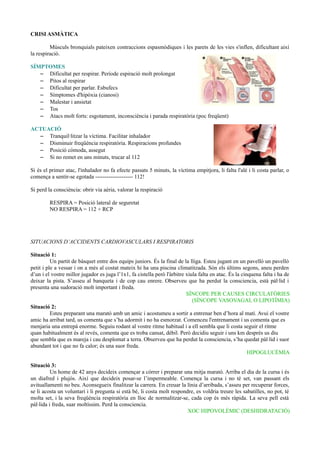 CRISI ASMÀTICA
Músculs bronquials pateixen contraccions espasmòdiques i les parets de les vies s'inflen, dificultant així
la respiració.
SÍMPTOMES
– Dificultat per respirar. Període espiració molt prolongat
– Pitos al respirar
– Dificultat per parlar. Esbufecs
– Símptomes d'hipòxia (cianosi)
– Malestar i ansietat
– Tos
– Atacs molt forts: esgotament, inconsciència i parada respiratòria (poc freqüent)
ACTUACIÓ
– Tranquil·litzar la víctima. Facilitar inhalador
– Disminuir freqüència respiratòria. Respiracions profundes
– Posició còmoda, assegut
– Si no remet en uns minuts, trucar al 112
Si és el primer atac, l'inhalador no fa efecte passats 5 minuts, la víctima empitjora, li falta l'alé i li costa parlar, o
comença a sentir-se egotada -------------------- 112!
Si perd la consciència: obrir via aèria, valorar la respiració
RESPIRA = Posició lateral de seguretat
NO RESPIRA = 112 + RCP
SITUACIONS D’ACCIDENTS CARDIOVASCULARS I RESPIRATORIS
Situació 1:
Un partit de bàsquet entre dos equips juniors. És la final de la lliga. Esteu jugant en un pavelló un pavelló
petit i ple a vessar i on a més al costat mateix hi ha una piscina climatitzada. Són els últims segons, aneu perden
d’un i el vostre millor jugador es juga l’1x1, fa cistella però l'àrbitre xiula falta en atac. És la cinquena falta i ha de
deixar la pista. S’asseu al banqueta i de cop cau enrere. Observeu que ha perdut la consciencia, està pàl·lid i
presenta una sudoració molt important i freda.
SÍNCOPE PER CAUSES CIRCULATÒRIES
(SÍNCOPE VASOVAGAL O LIPOTÍMIA)
Situació 2:
Esteu preparant una marató amb un amic i acostumeu a sortir a entrenar ben d’hora al matí. Avui el vostre
amic ha arribat tard, us comenta que s’ha adormit i no ha esmorzat. Comenceu l'entrenament i us comenta que es
menjaria una entrepà enorme. Seguiu rodant al vostre ritme habitual i a ell sembla que li costa seguir el ritme
quan habitualment és al revés, comenta que es troba cansat, dèbil. Però decidiu seguir i uns km després us diu
que sembla que es mareja i cau desplomat a terra. Observeu que ha perdut la consciencia, s’ha quedat pàl·lid i suor
abundant tot i que no fa calor; és una suor freda.
HIPOGLUCÈMIA
Situació 3:
Un home de 42 anys decideix començar a córrer i preparar una mitja marató. Arriba el dia de la cursa i és
un diafred i plujós. Així que decideix posar-se l’impermeable. Comença la cursa i no té set, van passant els
avituallamenti no beu. Aconsegueix finalitzar la carrera. En creuar la línia d’arribada, s’asseu per recuperar forces,
se li acosta un voluntari i li pregunta si està bé, li costa molt respondre, es voldria treure les sabatilles, no pot, té
molta set, i la seva freqüència respiratòria en lloc de normalitzar-se, cada cop és més ràpida. La seva pell està
pàl·lida i freda, suar moltíssim. Perd la consciencia.
XOC HIPOVOLÈMIC (DESHIDRATACIÓ)
 