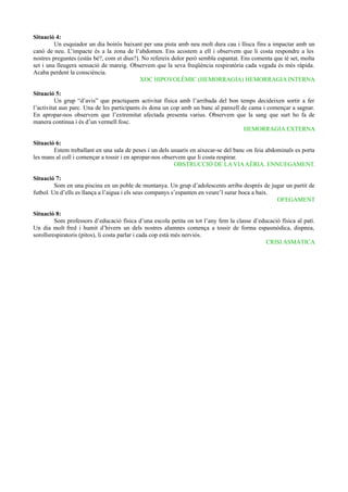 Situació 4:
Un esquiador un dia boirós baixant per una pista amb neu molt dura cau i llisca fins a impactar amb un
canó de neu. L’impacte és a la zona de l’abdomen. Ens acostem a ell i observem que li costa respondre a les
nostres preguntes (estàs bé?, com et dius?). No refereix dolor però sembla espantat. Ens comenta que té set, molta
set i una lleugera sensació de mareig. Observem que la seva freqüència respiratòria cada vegada és més ràpida.
Acaba perdent la consciència.
XOC HIPOVOLÈMIC (HEMORRAGIA) HEMORRAGIA INTERNA
Situació 5:
Un grup “d’avis” que practiquem activitat física amb l’arribada del bon temps decideixen sortir a fer
l’activitat aun parc. Una de les participants és dona un cop amb un banc al panxell de cama i començar a sagnar.
En apropar-nos observem que l’extremitat afectada presenta varius. Observem que la sang que surt ho fa de
manera continua i és d’un vermell fosc.
HEMORRAGIA EXTERNA
Situació 6:
Estem treballant en una sala de peses i un dels usuaris en aixecar-se del banc on feia abdominals es porta
les mans al coll i començar a tossir i en apropar-nos observem que li costa respirar.
OBSTRUCCIÓ DE LA VIAAÈRIA. ENNUEGAMENT.
Situació 7:
Som en una piscina en un poble de muntanya. Un grup d’adolescents arriba després de jugar un partit de
futbol. Un d’ells es llança a l’aigua i els seus companys s’espanten en veure’l surar boca a baix.
OFEGAMENT
Situació 8:
Som professors d’educació física d’una escola petita on tot l’any fem la classe d’educació física al patí.
Un dia molt fred i humit d’hivern un dels nostres alumnes comença a tossir de forma espasmòdica, dispnea,
sorollsrespiratoris (pitos), li costa parlar i cada cop està més nerviós.
CRISI ASMÀTICA
 