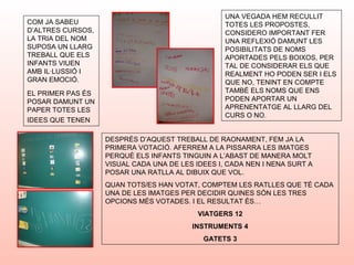 COM JA SABEU
D’ALTRES CURSOS,
LA TRIA DEL NOM
SUPOSA UN LLARG
TREBALL QUE ELS
INFANTS VIUEN
AMB IL·LUSSIÓ I
GRAN EMOCIÓ.
EL PRIMER PAS ÉS
POSAR DAMUNT UN
PAPER TOTES LES
IDEES QUE TENEN
DESPRÉS D’AQUEST TREBALL DE RAONAMENT, FEM JA LA
PRIMERA VOTACIÓ. AFERREM A LA PISSARRA LES IMATGES
PERQUÈ ELS INFANTS TINGUIN A L’ABAST DE MANERA MOLT
VISUAL CADA UNA DE LES IDEES I, CADA NEN I NENA SURT A
POSAR UNA RATLLA AL DIBUIX QUE VOL.
QUAN TOTS/ES HAN VOTAT, COMPTEM LES RATLLES QUE TÉ CADA
UNA DE LES IMATGES PER DECIDIR QUINES SÓN LES TRES
OPCIONS MÉS VOTADES. I EL RESULTAT ÉS…
VIATGERS 12
INSTRUMENTS 4
GATETS 3
UNA VEGADA HEM RECULLIT
TOTES LES PROPOSTES,
CONSIDERO IMPORTANT FER
UNA REFLEXIÓ DAMUNT LES
POSIBILITATS DE NOMS
APORTADES PELS BOIXOS, PER
TAL DE CONSIDERAR ELS QUE
REALMENT HO PODEN SER I ELS
QUE NO, TENINT EN COMPTE
TAMBÉ ELS NOMS QUE ENS
PODEN APORTAR UN
APRENENTATGE AL LLARG DEL
CURS O NO.
 