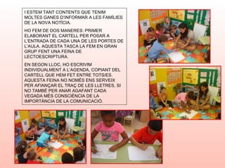 I ESTEM TANT CONTENTS QUE TENIM
MOLTES GANES D’INFORMAR A LES FAMÍLIES
DE LA NOVA NOTÍCIA.
HO FEM DE DOS MANERES: PRIMER
ELABORANT EL CARTELL PER POSAR A
L’ENTRADA DE CADA UNA DE LES PORTES DE
L’AULA. AQUESTA TASCA LA FEM EN GRAN
GRUP FENT UNA FEINA DE
LECTOESCRIPTURA.
EN SEGON LLOC, HO ESCRIVIM
INDIVIDUALMENT A L’AGENDA, COPIANT DEL
CARTELL QUE HEM FET ENTRE TOTS/ES.
AQUESTA FEINA NO NOMÉS ENS SERVEIX
PER AFIANÇAR EL TRAÇ DE LES LLETRES, SI
NO TAMBÉ PER ANAR AGAFANT CADA
VEGADA MÉS CONSCIÈNCIA DE LA
IMPORTÀNCIA DE LA COMUNICACIÓ.
 