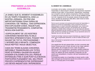 EL MOMENT DE L’ASSEMBLEA
La jornada, com ja sabeu, comença amb el moment de
l’assemblea on desenvolupam activitats que requereixen expressar
oralment el que volem i el que pensam, experiències i anècdotes
que compartim amb els nostres companys/es. El fet de compartir
un espai de conversa implica fer un bon ús de les habilitats socials
com són: respectar el torn de paraula, aixecar el braç per poder
xerrar, escoltar les aportacions dels altres, saber donar la nostra
opinió respectant les dels altres…
Però es que la conversa no és exclusiva del moment de l’assemblea, ni
dedicam el moment de l’assemblea a xerrar únicament sinó que hi
desenvolupam un conjunt d’activitats organitzades i que, d’acord amb
l’establert amb el nostre currículum, ens serveixen per, de manera
significativa, treballar altres continguts com són els propis del calendari,
aprenent diàriament que els números no ariiben fins a 10, fent-ne la seva
grafia, decobrint la quantitat que simbolitza i el que representa damunt el
calendari, és a dir, avui, ahir, demà…
També hem de llegir i esriure el conjunt d’activtats que, seguint el nostre
horari, tenim programades diàriament, no feim el mateix els dilluns que
els
dijous i això també ho representam per escrit, ens ajuda a situar-nos en el
espai i en el temps.
Una vegada hem fet això passam llista, ens feim conscients dels
boixos i boixes que som a l’aula i els que no han vingut, aplicant,
entre d’altres, els conceptes de suma i resta i les aplicam
diferents situacions quotidianes, necessitam resoldre problemes
diàriamentt i, una vegada hem entès perquè ens serveix sumar i
restar, les utilitzam per donar respostes a preguntes com els
seients que necessitarem a l’autoús o els que necessitarem per
anar al cine.
Curricularment parlant, és a l’asemblea on donam sentit a molts
dels continguts que els alumnes haurien de conèixer en acabar el
cicle ( 3, 4 i5 anys) però n’hi ha d’altres.
PREPAREM LA NOSTRA
ASSEMBLEA
JA SABEU QUE EL MOMENT D’ASSEMBLEA
ÉS UN TEMPS FONAMENTAL DINS LA
NOSTRA JORNADA, ON FEM UNA
IMPORTANTÍSSIMA FEINA DIÀRIA DE
CONVERSA I DE TREBALL. ENS EXPRESSEM,
ENS EXPLIQUEM COSES, INQUIETUDS,
TRANSMITIM PENSAMENTS, COMPARTIM,
RESOLVEM DUBTES...
I ESPECIALMENT DE LES NOSTRES
CONVERSES NEIXEN MOLTS DELS
NOSTRES APRENENTATGES, POSANT PER
DAVANT DE TOT EL PROTAGONISME I
L’INTERÈS DELS INFANTS. COMENÇEN
NOUS REPTES I NOUS OBJECTIUS,
CADA DIA TENIM ALGUNA CONVERSA.
IMPOSIBLE TRANSCRIURE-LES TOTES.
PERÒ SÍ PODREU GAUDIR EN AQUEST
DOSSIER D’ALGUNES D’ELLES, PERQUÈ
ENTENGUEU FINS A QUIN PUNT ELS BOIXOS
PARTICIPEN PLENAMENT DEL SEU PROPI
PROCÉS D’APRENENTATGE EXPRESSANT
LES SEVES INQUIETUDS I INTERESSOS.
 