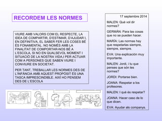RECORDEM LES NORMES
VIURE AMB VALORS COM EL RESPECTE, LA
IDEA DE COMPARTIR, D’ESTIMAR, D’AJUDAR I,
EN DEFINITIVA, EL SABER FER LES COSES BÉ
ÉS FONAMENTAL. NO NOMÉS AMB LA
FINALITAT DE COMPORTAR-NOS BÉ A
L’ESCOLA, SI NO EN QUALSEVOL MOMENT I
SITUACIÓ DE LA NOSTRA VIDA,I PER ACTUAR
COM A PERSONES QUE SABEN VIURE I
CONVIURE EN SOCIETAT.
PER TANT, TREBALLAR LES NORMES DES DE
L’INFÀNCIA AMB AQUEST PROPÒSIT ÉS UNA
TASCA IMPRESCINDIBLE. AIXÍ HO PENSEM
DES DE L’ESCOLA
17 septembre 2014
MALEN: Què vol dir
normes?
GERMÁN: Para las cosas
que no se pueden hacer.
MARÍA: Las normas hay
que respetarlas siempre,
siempre, siempre.
EVA: Una explicación muy
importante.
MALEN: Jordi, i tu que
penses que són les
normes?
JORDI: Portarse bien.
JOANA: Respetar a los
profesores.
MALEN: I què és respetar?
JOANA: Hacer caso de lo
que dicen.
EVA: Ayudar als companys.
 