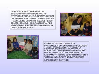 UNA VEGADA HEM COMPARTIT LES
DIFERENTS OPINIONS I PENSAMENTS
ENVERS QUÈ CREUEN ELS INFANTS QUE SÓN
LES NORMES, FEM UN DIBUIX INDIVIDUAL. ES
TRACTA DE NO DONAR PISTES, QUE PENSIN
SOLETS (COM ELS HI DIC TANTES I TANTES
VEGADES) I QUE REPRESENTIN A UN DIBUIX
QUÈ SÓN LES NORMES.
A UN DELS NOSTRES MOMENTS
D’ASSEMBLEA, ENSENYEM ELS DIBUIXOS UN
A UN I ELS COMENTEM. PARLEM DE LA
NORMA QUE CADA NEN I NENA HA DIBUIXAT
PER A CONTINUACIÓ FER UNA FEINA DE
RAONAMENT. HEM DE DECIDIR ENTRE TOTS I
TOTES QUINES DE LES NORMES QUE HAN
REPRESENTAT ESTAN BÉ.
 