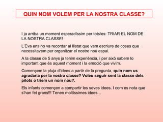 I ja arriba un moment esperadíssim per tots/es: TRIAR EL NOM DE
LA NOSTRA CLASSE!
L’Eva ens ho va recordar al llistat que vam escriure de coses que
necessitavem per organitzar el nostre nou espai.
A la classe de 5 anys ja tenim experiència, i per això sabem lo
important que és aquest moment i la emoció que vivim.
Començem la pluja d’idees a partir de la pregunta, quin nom us
agradaria per la vostra classe? Voleu seguir sent la classe dels
pilots o triem un nom nou?.
Els infants començen a compartir les seves idees. I com es nota que
s’han fet grans!!! Tenen moltíssimes idees...
QUIN NOM VOLEM PER LA NOSTRA CLASSE?
 