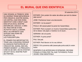 UNA VEGADA JA TENIM EL NOM,
ELS BORNS TENIM IMPACIÈNCIA
PER CREAR EL NOSTRE MURAL.
UN CARTELL QUE ENS DONA
IDENTITAT COM A GRUP I QUE
ENS SITUA EN EL NOSTRE
ENTORN DE L’ESCOLA. A MÉS
DE TRACTAR-SE D’UNA
ACTIVITAT QUE IL·LUSIONA
MOLT ALS INFANTS I QUE
SUPOSA UNA FEINA DE
PLÀSTICA I DE
LECTOESCRIPTURA.
EL PRIMER PAS IMPORTANT ÉS
TENIR UNA CONVERSA PERQUÈ
ELS BOIXOS PARTICIPIN DE LA
CREACIÓ DEL MURAL DES DEL
PRIMER MOMENT. LA PREGUNTA
CÓM HA DE SER, ON HA D’ESTAR
SITUAT? ÉS EL NOSTRE PUNT
DE PARTIDA.
EL MURAL QUE ENS IDENTIFICA
30 setembre 2014
ESTHER: Cóm podem fer saber als altres que som la classe
dels borns?
JOSE: Podríamos hacer una decoración.
ESTHER: I on la posem?
PAULA: Allí (assenyalant la pared de l’assemblea).
ESTHER: Però si posem un mural a l’assemblea queda dins
de la classe i els papis o mestres no el veuen..
ADRIANA: idó a la porta
ESTHER: A quina porta?
PAU: Del pati.
ESTHER: Però llavors no ho veu tothom.
DIEGO: Si lo ponemos allá (assenyala porta aula) lo veran
todos.
DESPRÉS D’UN INTERCANVI D’OPINIONS, DECIDIM
POSAR-LO FORA PER TAL QUE TOTHOM EL PUGUI
VEURE I ENS IDENTIFIQUI.
 