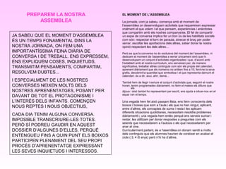 EL MOMENT DE L’ASSEMBLEA
La jornada, com ja sabeu, comença amb el moment de
l’assemblea on desenvolupam activitats que requereixen expressar
oralment el que volem i el que pensam, experiències i anècdotes
que compartim amb els nostres companys/es. El fet de compartir
un espai de conversa implica fer un bon ús de les habilitats socials
com són: respectar el torn de paraula, aixecar el braç per poder
xerrar, escoltar les aportacions dels altres, saber donar la nostra
opinió respectant les dels altres…
Però es que la conversa no és exclusiva del moment de l’assemblea, ni
dedicam el moment de l’assemblea a xerrar únicament sinó que hi
desenvolupam un conjunt d’activitats organitzades i que, d’acord amb
l’establert amb el nostre currículum, ens serveixen per, de manera
significativa, treballar altres continguts com són els propis del calendari,
aprenent diàriament que els números no ariiben fins a 10, fent-ne la seva
grafia, decobrint la quantitat que simbolitza i el que representa damunt el
calendari, és a dir, avui, ahir, demà…
També hem de llegir i esriure el conjunt d’activtats que, seguint el nostre
horari, tenim programades diàriament, no feim el mateix els dilluns que
els
dijous i això també ho representam per escrit, ens ajuda a situar-nos en el
espai i en el temps.
Una vegada hem fet això passam llista, ens feim conscients dels
boixos i boixes que som a l’aula i els que no han vingut, aplicant,
entre d’altres, els conceptes de suma i resta i les aplicam
diferents situacions quotidianes, necessitam resoldre problemes
diàriamentt i, una vegada hem entès perquè ens serveix sumar i
restar, les utilitzam per donar respostes a preguntes com els
seients que necessitarem a l’autoús o els que necessitarem per
anar al cine.
Curricularment parlant, és a l’asemblea on donam sentit a molts
dels continguts que els alumnes haurien de conèixer en acabar el
cicle ( 3, 4 i5 anys) però n’hi ha d’altres.
PREPAREM LA NOSTRA
ASSEMBLEA
JA SABEU QUE EL MOMENT D’ASSEMBLEA
ÉS UN TEMPS FONAMENTAL DINS LA
NOSTRA JORNADA, ON FEM UNA
IMPORTANTÍSSIMA FEINA DIÀRIA DE
CONVERSA I DE TREBALL. ENS EXPRESSEM,
ENS EXPLIQUEM COSES, INQUIETUDS,
TRANSMITIM PENSAMENTS, COMPARTIM,
RESOLVEM DUBTES...
I ESPECIALMENT DE LES NOSTRES
CONVERSES NEIXEN MOLTS DELS
NOSTRES APRENENTATGES, POSANT PER
DAVANT DE TOT EL PROTAGONISME I
L’INTERÈS DELS INFANTS. COMENÇEN
NOUS REPTES I NOUS OBJECTIUS,
CADA DIA TENIM ALGUNA CONVERSA.
IMPOSIBLE TRANSCRIURE-LES TOTES.
PERÒ SÍ PODREU GAUDIR EN AQUEST
DOSSIER D’ALGUNES D’ELLES, PERQUÈ
ENTENGUEU FINS A QUIN PUNT ELS BOIXOS
PARTICIPEN PLENAMENT DEL SEU PROPI
PROCÉS D’APRENENTATGE EXPRESSANT
LES SEVES INQUIETUDS I INTERESSOS.
 