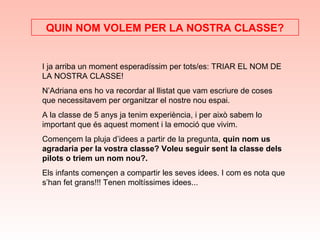 I ja arriba un moment esperadíssim per tots/es: TRIAR EL NOM DE
LA NOSTRA CLASSE!
N’Adriana ens ho va recordar al llistat que vam escriure de coses
que necessitavem per organitzar el nostre nou espai.
A la classe de 5 anys ja tenim experiència, i per això sabem lo
important que és aquest moment i la emoció que vivim.
Començem la pluja d’idees a partir de la pregunta, quin nom us
agradaria per la vostra classe? Voleu seguir sent la classe dels
pilots o triem un nom nou?.
Els infants començen a compartir les seves idees. I com es nota que
s’han fet grans!!! Tenen moltíssimes idees...
QUIN NOM VOLEM PER LA NOSTRA CLASSE?
 