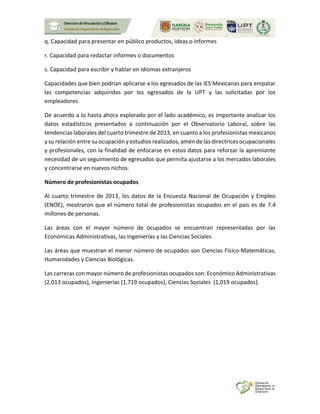 q. Capacidad para presentar en público productos, ideas o informes
r. Capacidad para redactar informes o documentos
s. Capacidad para escribir y hablar en idiomas extranjeros
Capacidades que bien podrían aplicarse a los egresados de las IES Mexicanas para empatar
las competencias adquiridas por los egresados de la UPT y las solicitadas por los
empleadores.
De acuerdo a lo hasta ahora explorado por el lado académico, es importante analizar los
datos estadísticos presentados a continuación por el Observatorio Laboral, sobre las
tendencias laborales del cuarto trimestre de 2013, en cuanto a los profesionistas mexicanos
y su relación entre su ocupación y estudios realizados, amén de las directrices ocupacionales
y profesionales, con la finalidad de enfocarse en estos datos para reforzar la apremiante
necesidad de un seguimiento de egresados que permita ajustarse a los mercados laborales
y concentrarse en nuevos nichos.
Número de profesionistas ocupados
Al cuarto trimestre de 2013, los datos de la Encuesta Nacional de Ocupación y Empleo
(ENOE), mostraron que el número total de profesionistas ocupados en el país es de 7.4
millones de personas.
Las áreas con el mayor número de ocupados se encuentran representadas por las
Económicas Administrativas, las Ingenierías y las Ciencias Sociales
Las áreas que muestran el menor número de ocupados son Ciencias Físico-Matemáticas,
Humanidades y Ciencias Biológicas.
Las carreras con mayor número de profesionistas ocupados son: Económico Administrativas
(2,013 ocupados), Ingenierías (1,719 ocupados), Ciencias Sociales (1,019 ocupados).
 