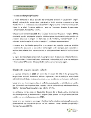 Tendencias del empleo profesional
Al cuarto trimestre de 2013, los datos de la Encuesta Nacional de Ocupación y Empleo
(ENOE), mostraron las tendencias y características de las personas ocupadas en el país,
distribuidas en 11 sectores de actividad económica: Agropecuario, Comercio, Construcción,
Educación y Salud, Extractiva, Gobierno, Servicios Personales, Servicios Profesionales,
Transformación, Transporte y Turismo.
Cifras al cuarto trimestre de 2013, de la Encuesta Nacional de Ocupación y Empleo (ENOE),
mostraron que los sectores de actividad económica que concentran al mayor número de
personas ocupadas en el país son Comercio con 8.7 millones, Transformación con 7.4
millones, Agricultura y Servicios Personales con 5.5 millones respectivamente.
En cuanto a su distribución geográfica, prácticamente en todas las ramas de actividad
económica los ocupados se concentran en la región centro del país, con excepción de
Agropecuario y Extractivas, que se concentran principalmente en la región Sur Sureste del
país.
La región Centro del país concentra la mayor proporción de ocupados del sector terciario
de la economía; 42% dentro del sector de Servicios Profesionales, 41% el sector Transporte
y finalmente el 37% dentro del sector Gobierno laboran en la misma región.
Relación entre ocupación y estudios realizados
Al segundo trimestre de 2012, en promedio alrededor del 38% de los profesionistas
ocupados en las áreas de Ciencias Sociales, Ingenierías, Ciencias Biológicas y Económico
Administrativas trabajan en ocupaciones que no son acordes con su formación profesional.
Las carreras con el mayor porcentaje de profesionistas ocupados en actividades no acordes
con sus estudios son: Administración Pública y Ciencias Políticas (28%), Relaciones Públicas
(32.8%) y Ciencias Aduanales y Comercio Exterior (34.7%).
En contraste, en las áreas de Educación, Ciencias de la Salud, Artes, Arquitectura,
Urbanismo y Diseño, y Humanidades la proporción de quienes si trabajan en ocupaciones
acordes con sus estudios es superior al 71%.
Las carreras que mostraron una mayor relación entre los estudios realizados y la ocupación
desempeñada son: Educación Musical (96.9%), Medicina Física y Fisioterapia (95.6%) y
Ciencias Naturales (94.4%).
 