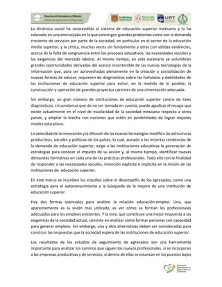 La dinámica social ha sorprendido al sistema de educación superior mexicano y lo ha
colocado en una encrucijada en la que convergen grandes problemas como son la demanda
creciente de servicios por parte de la sociedad, en particular en el sector de la educación
media superior, y la crítica, muchas veces sin fundamento y otras con sólidas evidencias,
acerca de la falta de congruencia entre los procesos educativos, las necesidades sociales y
las exigencias del mercado laboral. Al mismo tiempo, en este escenario se vislumbran
grandes oportunidades derivadas del avance incontenible de las nuevas tecnologías de la
información que, para ser aprovechadas plenamente en la creación y consolidación de
nuevas formas de educar, requieren de diagnósticos sobre las fortalezas y debilidades de
las instituciones de educación superior para evitar, en la medida de lo posible, la
construcción y operación de grandes proyectos carentes de una cimentación adecuada.
Sin embargo, un gran número de instituciones de educación superior carece de tales
diagnósticos, circunstancia que de no ser tomada en cuenta, puede agudizar el rezago que
existe actualmente en el nivel de escolaridad de la sociedad mexicana respecto a otros
países, y ampliar la brecha con naciones que estén en posibilidades de lograr mejores
niveles educativos.
La velocidad de la innovación y la difusión de las nuevas tecnologías modifica las estructuras
productivas, sociales y políticas de los países, lo cual, aunado a las inciertas tendencias de
la demanda de educación superior, exige a las instituciones educativas la generación de
estrategias para conocer el impacto de su acción y, al mismo tiempo, identificar nuevas
demandas formativas en cada una de las prácticas profesionales. Todo ello con la finalidad
de responder a las necesidades sociales, intención explícita o implícita en la misión de las
instituciones de educación superior.
En este marco se inscriben los estudios sobre el desempeño de los egresados, como una
estrategia para el autoconocimiento y la búsqueda de la mejora de una institución de
educación superior.
Hay dos formas esenciales para analizar la relación educación-empleo. Una, que
aparentemente es la visión más utilizada, es ver cómo se forman los profesionales
adecuados para los empleos existentes. Y la otra, que constituye una mejor respuesta a las
exigencias de la sociedad actual, consiste en analizar cómo formar personas con capacidad
para generar empleos. Sin embargo, una y otra alternativas deben ser consideradas para
construir las respuestas que la sociedad espera de las instituciones de educación superior.
Los resultados de los estudios de seguimiento de egresados son una herramienta
importante para analizar los caminos que siguen los nuevos profesionales, si se incorporan
a las empresas productivas y de servicios, si dentro de ellas se estancan en los puestos bajos
 