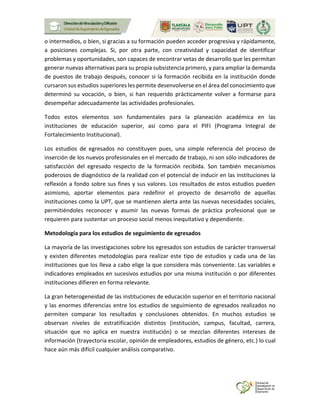 o intermedios, o bien, si gracias a su formación pueden acceder progresiva y rápidamente,
a posiciones complejas. Si, por otra parte, con creatividad y capacidad de identificar
problemas y oportunidades, son capaces de encontrar vetas de desarrollo que les permitan
generar nuevas alternativas para su propia subsistencia primero, y para ampliar la demanda
de puestos de trabajo después, conocer si la formación recibida en la institución donde
cursaron sus estudios superiores les permite desenvolverse en el área del conocimiento que
determinó su vocación, o bien, si han requerido prácticamente volver a formarse para
desempeñar adecuadamente las actividades profesionales.
Todos estos elementos son fundamentales para la planeación académica en las
instituciones de educación superior, así como para el PIFI (Programa Integral de
Fortalecimiento Institucional).
Los estudios de egresados no constituyen pues, una simple referencia del proceso de
inserción de los nuevos profesionales en el mercado de trabajo, ni son sólo indicadores de
satisfacción del egresado respecto de la formación recibida. Son también mecanismos
poderosos de diagnóstico de la realidad con el potencial de inducir en las instituciones la
reflexión a fondo sobre sus fines y sus valores. Los resultados de estos estudios pueden
asimismo, aportar elementos para redefinir el proyecto de desarrollo de aquellas
instituciones como la UPT, que se mantienen alerta ante las nuevas necesidades sociales,
permitiéndoles reconocer y asumir las nuevas formas de práctica profesional que se
requieren para sustentar un proceso social menos inequitativo y dependiente.
Metodología para los estudios de seguimiento de egresados
La mayoría de las investigaciones sobre los egresados son estudios de carácter transversal
y existen diferentes metodologías para realizar este tipo de estudios y cada una de las
instituciones que los lleva a cabo elige la que considera más conveniente. Las variables e
indicadores empleados en sucesivos estudios por una misma institución o por diferentes
instituciones difieren en forma relevante.
La gran heterogeneidad de las instituciones de educación superior en el territorio nacional
y las enormes diferencias entre los estudios de seguimiento de egresados realizados no
permiten comparar los resultados y conclusiones obtenidos. En muchos estudios se
observan niveles de estratificación distintos (institución, campus, facultad, carrera,
situación que no aplica en nuestra institución) o se mezclan diferentes intereses de
información (trayectoria escolar, opinión de empleadores, estudios de género, etc.) lo cual
hace aún más difícil cualquier análisis comparativo.
 