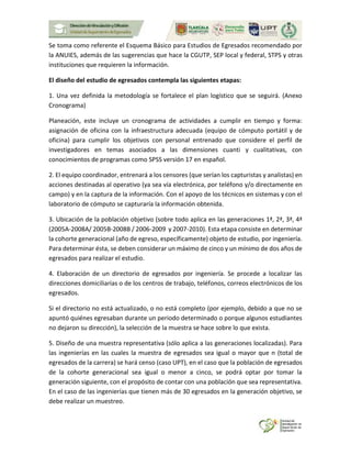 Se toma como referente el Esquema Básico para Estudios de Egresados recomendado por
la ANUIES, además de las sugerencias que hace la CGUTP, SEP local y federal, STPS y otras
instituciones que requieren la información.
El diseño del estudio de egresados contempla las siguientes etapas:
1. Una vez definida la metodología se fortalece el plan logístico que se seguirá. (Anexo
Cronograma)
Planeación, este incluye un cronograma de actividades a cumplir en tiempo y forma:
asignación de oficina con la infraestructura adecuada (equipo de cómputo portátil y de
oficina) para cumplir los objetivos con personal entrenado que considere el perfil de
investigadores en temas asociados a las dimensiones cuanti y cualitativas, con
conocimientos de programas como SPSS versión 17 en español.
2. El equipo coordinador, entrenará a los censores (que serían los capturistas y analistas) en
acciones destinadas al operativo (ya sea vía electrónica, por teléfono y/o directamente en
campo) y en la captura de la información. Con el apoyo de los técnicos en sistemas y con el
laboratorio de cómputo se capturaría la información obtenida.
3. Ubicación de la población objetivo (sobre todo aplica en las generaciones 1ª, 2ª, 3ª, 4ª
(2005A-2008A/ 2005B-2008B / 2006-2009 y 2007-2010). Esta etapa consiste en determinar
la cohorte generacional (año de egreso, específicamente) objeto de estudio, por ingeniería.
Para determinar ésta, se deben considerar un máximo de cinco y un mínimo de dos años de
egresados para realizar el estudio.
4. Elaboración de un directorio de egresados por ingeniería. Se procede a localizar las
direcciones domiciliarias o de los centros de trabajo, teléfonos, correos electrónicos de los
egresados.
Si el directorio no está actualizado, o no está completo (por ejemplo, debido a que no se
apuntó quiénes egresaban durante un periodo determinado o porque algunos estudiantes
no dejaron su dirección), la selección de la muestra se hace sobre lo que exista.
5. Diseño de una muestra representativa (sólo aplica a las generaciones localizadas). Para
las ingenierías en las cuales la muestra de egresados sea igual o mayor que n (total de
egresados de la carrera) se hará censo (caso UPT), en el caso que la población de egresados
de la cohorte generacional sea igual o menor a cinco, se podrá optar por tomar la
generación siguiente, con el propósito de contar con una población que sea representativa.
En el caso de las ingenierías que tienen más de 30 egresados en la generación objetivo, se
debe realizar un muestreo.
 