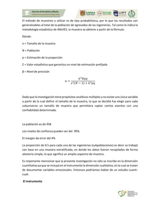 El método de muestreo a utilizar es de tipo probabilística, por lo que los resultados son
generalizables al total de la población de egresados de las ingenierías. Tal como lo indica la
metodología estadística de ANUIES, la muestra se obtiene a partir de la fórmula:
Dónde:
n = Tamaño de la muestra
N = Población
p = Estimación de la proporción
Z = Valor estadístico que garantiza un nivel de estimación prefijada
β = Nivel de precisión
𝑛 =
𝑘2
𝑁𝑝𝑞
𝑒2(𝑁 − 1) + 𝑘2 𝑝𝑞
Dado que la investigación tiene propósitos analíticos múltiples y no existe una única variable
a partir de la cual definir el tamaño de la muestra, lo que se decidió fue elegir para cada
subuniverso un tamaño de muestra que permitiera captar ciertos eventos con una
confiabilidad determinada.
La población es de 958
Los niveles de confianza pueden ser del 99%.
El margen de error del 4%
La proporción de 0.5 para cada una de las ingenierías (subpoblaciones) es decir se trabajó
con base en una muestra estratificada, en donde los datos fueron recopilados de forma
aleatoria simple, lo que significa un amplio espectro de muestra.
Es importante mencionar que la presente investigación no sólo se inscribe en la dimensión
cuantitativa ya que se incluyó en el instrumento la dimensión cualitativa, en la cual se tratan
de documentar variables emocionales. Entonces podríamos hablar de un estudio cuanti-
cuali.
El instrumento
 
