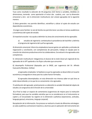 Tuvo como resultado la selección de 54 preguntas (122 ítems) o variables, divididas en
dimensiones, teniendo como aportación el incluir dos cuadros, uno con la dimensión
emocional y otro con la dimensión multicultural, (ver anexo) agrupadas de la siguiente
manera:
1) datos generales: nos permite identificar, estratificar y ubicar al sujeto de estudio con
dependientes económicos.
2) origen socio familiar: la raíz de familia nos permite tener una idea en temas académicos
y económicos del sujeto de estudio
3) trayectoria escolar: nos ayuda a delimitar las áreas de conocimiento de los egresados
a) estudios de ingeniería: contextualiza la procedencia del bachiller y delimita
el programa de ingeniería del cual fue egresado.
4) dimensión emocional: Ahora los empleadores buscan gente con aptitudes y actitudes de
negociación y conciliación, con competencias de persuasión, trabajo en equipo para la
creación de relaciones productivas entre los colaboradores. Se evaluará a los egresados esta
competencia.
5) dimensión multicultural: indagaremos el alcance de la visión (local y/o regional) de los
egresados de la UPT apelando a los flujos culturales que consumen.
6) desempeño Profesional (Apoyados por la ENOE, por sugerencia del Dr. Alfredo
Cuecuecha Mendoza. Coltlax)
a) egresados empleados: la hipótesis es que los egresados se desarrollen en la parte
económica y enseguida en áreas para los cuales fueron formados.
b) egresados desempleados: en esta dimensión nos interesa saber en qué área se
están desarrollando y si es que les es conveniente a los egresados.
7) satisfacción del egresado: prácticamente se obtendría la variable felicidad del objeto de
estudio y la congruencia de la función de la universidad.
8) al final se dejó un espacio de comentarios (sugerencias de mejora para la institución
formadora), para que las variables extrañas que no se consideraron en el instrumento se
capten y el encuestador las registre en la dimensión cualitativa (expresiones, actitudes,
lenguaje gestual, emociones, lenguaje corporal).
Recopilación de la información. Ese proceso se realizará a través de diferentes estrategias:
a) cada académica comisionará maestros y alumnos para la aplicación del instrumento (en
 
