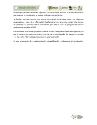 el caso del operativo de campo), b) para la optimización de recursos se pretende utilizar la
red para que el cuestionario se aplique en línea o vía telefónica.
Se diseñará una base de datos (con una detallada definición de las variables y sus etiquetas)
para procesar y hacer de la información algo funcional cuyo propósito nos permita el cruce
de variables y la construcción de indicadores, para ello se utiliza el programa estadístico
para ciencias sociales SPSS17.
Construyendo indicadores podemos hacer un análisis e interpretación de la fotografía social
que se tome en ese momento. Entonces se hace el primer borrador del trabajo en cuestión
y se pasa a los interesados para su revisión y consideración.
Se hace una reunión de retroalimentación y se publican los resultados de la investigación.
 