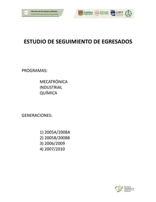 ESTUDIO DE SEGUIMIENTO DE EGRESADOS
PROGRAMAS:
MECATRÓNICA
INDUSTRIAL
QUÍMICA
GENERACIONES:
1) 2005A/2008A
2) 2005B/2008B
3) 2006/2009
4) 2007/2010
 