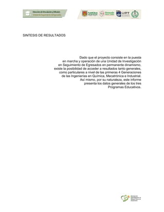 SINTESIS DE RESULTADOS
Dado que el proyecto consiste en la puesta
en marcha y operación de una Unidad de Investigación
en Seguimiento de Egresados en permanente dinamismo,
existe la posibilidad de acceder a resultados tanto generales,
como particulares a nivel de las primeras 4 Generaciones
de las Ingenierías en Química, Mecatrónica e Industrial.
Así mismo, por su naturaleza, este informe
presenta los datos generales de los tres
Programas Educativos.
 