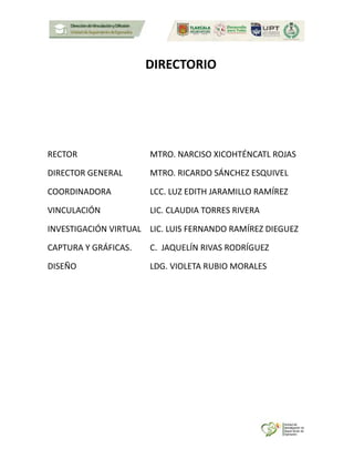 DIRECTORIO
RECTOR MTRO. NARCISO XICOHTÉNCATL ROJAS
DIRECTOR GENERAL MTRO. RICARDO SÁNCHEZ ESQUIVEL
COORDINADORA LCC. LUZ EDITH JARAMILLO RAMÍREZ
VINCULACIÓN LIC. CLAUDIA TORRES RIVERA
INVESTIGACIÓN VIRTUAL LIC. LUIS FERNANDO RAMÍREZ DIEGUEZ
CAPTURA Y GRÁFICAS. C. JAQUELÍN RIVAS RODRÍGUEZ
DISEÑO LDG. VIOLETA RUBIO MORALES
 