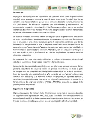 Introducción
El proyecto de Investigación en Seguimiento de Egresados es un tema de preocupación
mundial, latino americano, regional y local, de suma importancia (empleo). Una de las
variables para el desarrollo tiene que ver con la formación de capital humano, en donde las
IES (Instituciones de Educación Superior) son contenedoras y reproductoras de
conocimiento, innovación e investigación. Estas forman generaciones plan, o sea agentes
económicos desarrolladores, dicho de otra manera, los egresados de las antes mencionadas
es la clave para el desarrollo económico de una región.
Se dice que el modelo económico está en tela de juicio y que las generaciones en cuestión
no están cumpliendo con las necesidades que RH necesita en las empresas. Recordemos
que la empresa es una entidad estratégica para el crecimiento económico. Una de las
características del problema es que la empresa invierte mucho en la reeducación de
generaciones que “supuestamente” ya están formadas con las competencias, habilidades y
herramienta que los empleadores requieren. Ahora bien, con una vinculación estratégica y
con base a pláticas, visitas, conferencias, etc. con los empleadores, debiera de saldar la
dimensión en cuestión.
Es importante decir que este trabajo evidenciará la realidad en temas asociados sobre el
estudio de seguimiento de egresados, no de trayectorias laborales.
Prospectando: Las necesidades económicas, en sus diferentes sectores (consumo diario,
primario, secundario de servicios) tienen sus propias necesidades; con base al polo
tecnológico de la VW que potencializará el gobierno del estado, o sea al sector automotriz,
(más de cuarenta años especializándose y/o contando ya con “genes” automotrices
inmersos en la población). Es el momento de hacer una pregunta ¿los egresados de la UPT,
satisfacen los requerimientos de este sector tan exigente? o apelaremos a la generación o
fortalecimiento de empresas familiares (PYMES o MIPYMES) existente con apoyo de la
política pública “Emprender”.
Seguimiento de Egresados
El presente proyecto dio inicio en el año 2010, teniendo como meta la obtención de datos
de las generaciones egresadas en 2008, 2009, 2010. Se trata de conocer especialmente su
estatus laboral, académico, si ejercen su carrera, el tiempo que tardaron en colocarse en un
trabajo, si estaban titulados y su opinión general y satisfacción sobre la universidad.
 