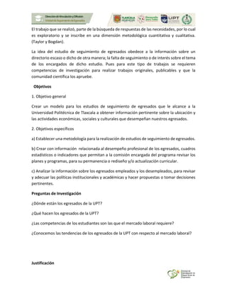 El trabajo que se realizó, parte de la búsqueda de respuestas de las necesidades, por lo cual
es exploratorio y se inscribe en una dimensión metodológica cuantitativa y cualitativa.
(Taylor y Bogdan).
La idea del estudio de seguimiento de egresados obedece a la información sobre un
directorio escaso o dicho de otra manera; la falta de seguimiento o de interés sobre el tema
de los encargados de dicho estudio. Pues para este tipo de trabajos se requieren
competencias de investigación para realizar trabajos originales, publicables y que la
comunidad científica los apruebe.
Objetivos
1. Objetivo general
Crear un modelo para los estudios de seguimiento de egresados que le alcance a la
Universidad Politécnica de Tlaxcala a obtener información pertinente sobre la ubicación y
las actividades económicas, sociales y culturales que desempeñan nuestros egresados.
2. Objetivos específicos
a) Establecer una metodología para la realización de estudios de seguimiento de egresados.
b) Crear con información relacionada al desempeño profesional de los egresados, cuadros
estadísticos o indicadores que permitan a la comisión encargada del programa revisar los
planes y programas, para su permanencia o rediseño y/o actualización curricular.
c) Analizar la información sobre los egresados empleados y los desempleados, para revisar
y adecuar las políticas institucionales y académicas y hacer propuestas o tomar decisiones
pertinentes.
Preguntas de Investigación
¿Dónde están los egresados de la UPT?
¿Qué hacen los egresados de la UPT?
¿Las competencias de los estudiantes son las que el mercado laboral requiere?
¿Conocemos las tendencias de los egresados de la UPT con respecto al mercado laboral?
Justificación
 