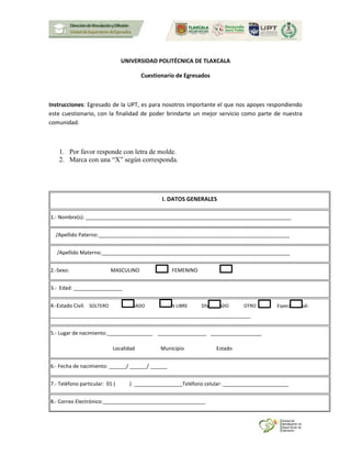 UNIVERSIDAD POLITÉCNICA DE TLAXCALA
Cuestionario de Egresados
Instrucciones: Egresado de la UPT, es para nosotros importante el que nos apoyes respondiendo
este cuestionario, con la finalidad de poder brindarte un mejor servicio como parte de nuestra
comunidad.
1. Por favor responde con letra de molde.
2. Marca con una “X” según corresponda.
I. DATOS GENERALES
1.- Nombre(s): ________________________________________________________________________
/Apellido Paterno:___________________________________________________________________
/Apellido Materno:__________________________________________________________________
2.-Sexo: MASCULINO FEMENINO
3.- Edad: _________________
4.-Estado Civil: SOLTERO CASADO UNION LIBRE DIVORCIADO OTRO Especifica cuál:
______________________________________________________________________________
5.- Lugar de nacimiento:________________ _________________ __________________
Localidad Municipio Estado
6.- Fecha de nacimiento: ______/ ______/ ______
7.- Teléfono particular: 01 ( ) _________________Teléfono celular: _______________________
8.- Correo Electrónico:____________________________________
 