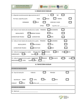 II. ORIGEN SOCIO FAMILIAR
9.- ¿Depende económicamente alguna persona de ti? SI NO
Por favor, especifica quién: HIJOS CONYUGE PADRES
HERMANOS ABUELOS CONYUGE E HIJOS
OTROS Especifica cuál: ______________
10.- Indica el nivel máximo de estudios de tu madre: PRIMARIA SECUNDARIA
BACHILLERATO CARRERA TECNICA TSU
LICENCIATURA TRUNCA LICENCIATURA POSGRADO
11.- Indica el nivel máximo de estudios de tu padre: PRIMARIA SECUNDARIA
BACHILLERATO CARRERA TECNICA TSU
LICENCIATURA TRUNCA LICENCIATURA POSGRADO
12.- Indica la ocupación de tu madre: AMA DE CASA EMPLEADA DOCENTE PROFESIONISTA
COMERCIANTE OTRA Especifica cuál: ______________________
13.- Indica la ocupación de tu padre: CAMPESINO OBRERO COMERCIANTE DOCENTE EMPLEADO
PROFESIONISTA OTRA Especifica cuál: _____________
III. TRAYECTORIA ESCOLAR
ESTUDIOS DE BACHILLERATO
14.- Tipo de Institución PUBLICA PRIVADA
Bachillerato: COBAT CBTis CECyTE ABIERTA
CONALEP OTRO Especifica cuál: ____________________________
ESTUDIOS DE INGENIERIA
15.- Matrícula: ____________________________
 