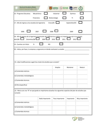 16.- Programa Educativo: Mecatrónica Industrial Química
Financiera Biotecnología TI
17.- Año de ingreso a los estudios de Ingeniería: Enero/05 Septiembre/05
2006 2007 2008 2009
18.- Año de egreso de la Ingeniería (conclusión del 100% de los créditos no importa que aún no se titule):
Abril/08 Diciembre/08 2009 2010 2011 2012
19.- Cuentas con título: SI NO
20.- Indica, por favor, la empresa u organismo en donde realizaste tu estadía: _______________________________
______________________________________________________________________________________________
21. ¿Qué modificaciones sugerirías al plan de estudios que cursaste?
Ampliar Mantener Reducir
a) Contenidos teóricos
b) Contenidos metodológicos
c) Contenidos técnicos
d) Otra (especifica)
22. Marca con una “X” en qué grado es importante actualizar los siguientes aspectos del plan de estudios que
cursaste:
Nada importante Poco importante Importante Muy importante
a) Contenidos teóricos
b) Contenidos metodológicos
c) Contenidos técnicos
 