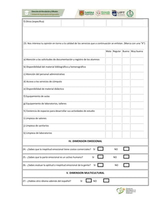 f) Otros (específica)
23. Nos interesa tu opinión en torno a la calidad de los servicios que a continuación se enlistan. (Marca con una “X”)
Mala Regular Buena Muy buena
a) Atención a las solicitudes de documentación y registro de los alumnos
b) Disponibilidad del material bibliográfico y hemerográfico
c) Atención del personal administrativo
d) Acceso a los servicios de cómputo
e) Disponibilidad de material didáctico
f) Equipamiento de aulas
g) Equipamiento de laboratorios, talleres
h) Existencia de espacios para desarrollar sus actividades de estudio
i) Limpieza de salones
j) Limpieza de sanitarios
k) Limpieza de laboratorios
IV. DIMENSION EMOCIONAL
24.- ¿Sabes que la ineptitud emocional tiene costos comerciales? SI NO
25.- ¿Sabes que la parte emocional es un activo humano? SI NO
26.- ¿Sabes evaluar la aptitud o ineptitud emocional de la gente? SI NO
V. DIMENSION MULTICULTURAL
27.- ¿Hablas otro idioma además del español? SI NO
 