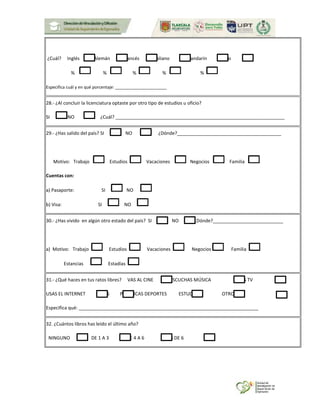¿Cuál? Inglés Alemán Francés Italiano Mandarín Otro
% % % % %
Especifica cuál y en qué porcentaje: ______________________
28.- ¿Al concluir la licenciatura optaste por otro tipo de estudios u oficio?
SI NO ¿Cuál? _________________________________________________________________
29.- ¿Has salido del país? SI NO ¿Dónde?________________________________________
Motivo: Trabajo Estudios Vacaciones Negocios Familia
Cuentas con:
a) Pasaporte: SI NO
b) Visa: SI NO
30.- ¿Has vivido en algún otro estado del país? SI NO ¿Dónde?___________________________
a) Motivo: Trabajo Estudios Vacaciones Negocios Familia
Estancias Estadías
31.- ¿Qué haces en tus ratos libres? VAS AL CINE ESCUCHAS MÚSICA VES TV
USAS EL INTERNET LEES PRACTICAS DEPORTES ESTUDIAS OTROS
Especifica qué: _____________________________________________________________________
32. ¿Cuántos libros has leído el último año?
NINGUNO DE 1 A 3 DE 4 A 6 MAS DE 6
 
