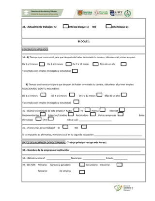33.- Actualmente trabajas: SI (Contesta bloque 1) NO (Contesta bloque 2)
BLOQUE 1
EGRESADOS EMPLEADOS
34.- A) Tiempo que transcurrió para que después de haber terminado tu carrera, obtuvieras el primer empleo:
De 1 a 3 meses De 4 a 6 meses De 7 a 12 meses Más de un año
Ya contaba con empleo (trabajaba y estudiaba)
B) Tiempo que transcurrió para que después de haber terminado tu carrera, obtuvieras el primer empleo
RELACIONADO CON TU INGENIERIA:
De 1 a 3 meses De 4 a 6 meses De 7 a 12 meses Más de un año
Ya contaba con empleo (trabajaba y estudiaba)
35.- ¿Cómo te enteraste de este empleo? Radio TV Prensa Internet
Recomendación Estancias/Estadías Reclutadora Visita a empresas Bolsa
de trabajo Otro Indica cuál: __________________________
36.- ¿Tienes más de un trabajo? SI NO
Si tu respuesta es afirmativa, menciona cuál es tu segunda ocupación:______________________________________
DATOS DE LA EMPRESA DONDE TRABAJAS (Trabajo principal –ocupa más horas-)
37.- Nombre de la empresa o institución: ________________________________________________________
38.- ¿Dónde se ubica? ___________________ Municipio: __________________ Estado:___________
39.- SECTOR : Primario: Agrícola y ganadero Secundario: Industrial
Terciario: De servicio
 