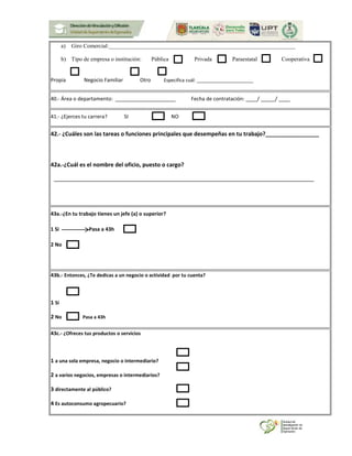 a) Giro Comercial:_________________________________________________________________
b) Tipo de empresa o institución: Pública Privada Paraestatal Cooperativa
Propia Negocio Familiar Otro Especifica cuál: ______________________
40.- Área o departamento: _____________________ Fecha de contratación: ____/ _____/ ____
41.- ¿Ejerces tu carrera? SI NO
42.- ¿Cuáles son las tareas o funciones principales que desempeñas en tu trabajo?_________________
42a.-¿Cuál es el nombre del oficio, puesto o cargo?
43a.-¿En tu trabajo tienes un jefe (a) o superior?
1 Si Pasa a 43h
2 No
43b.- Entonces, ¿Te dedicas a un negocio o actividad por tu cuenta?
1 Sí
2 No Pasa a 43h
43c.- ¿Ofreces tus productos o servicios
1 a una sola empresa, negocio o intermediario?
2 a varios negocios, empresas o intermediarios?
3 directamente al público?
4 Es autoconsumo agropecuario?
 