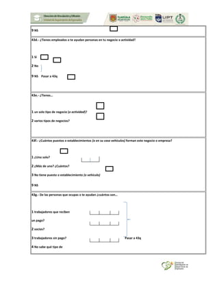9 NS
43d.- ¿Tienes empleados o te ayudan personas en tu negocio o actividad?
1 Sí
2 No
9 NS Pasar a 43q
43e.- ¿Tienes…
1 un solo tipo de negocio (o actividad)?
2 varios tipos de negocios?
43f.- ¿Cuántos puestos o establecimientos (o en su caso vehículos) forman este negocio o empresa?
1 ¿Uno solo?
2 ¿Más de uno? ¿Cuántos?
3 No tiene puesto o establecimiento (o vehículo)
9 NS
43g.- De las personas que ocupas o te ayudan ¿cuántos son…
1 trabajadores que reciben
un pago?
2 socios?
3 trabajadores sin pago? Pasar a 43q
4 No sabe qué tipo de
 